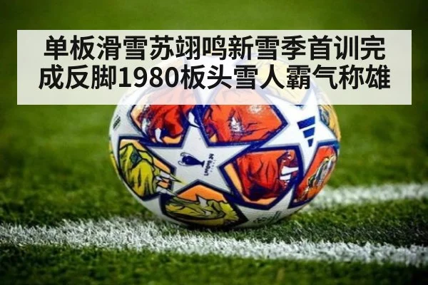 单板滑雪苏翊鸣新雪季首训完成反脚1980板头雪人霸气称雄