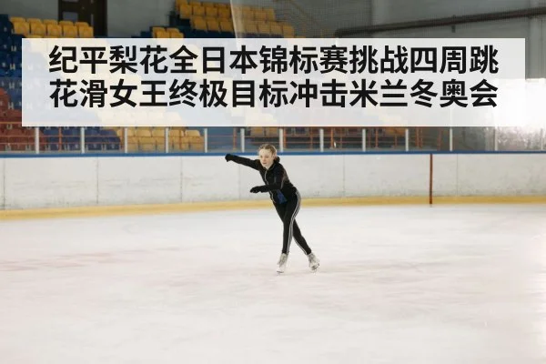 纪平梨花全日本锦标赛挑战四周跳 花滑女王终极目标冲击米兰冬奥会