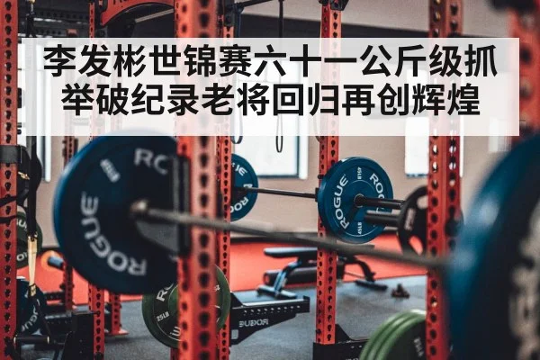 李发彬世锦赛六十一公斤级抓举破纪录老将回归再创辉煌